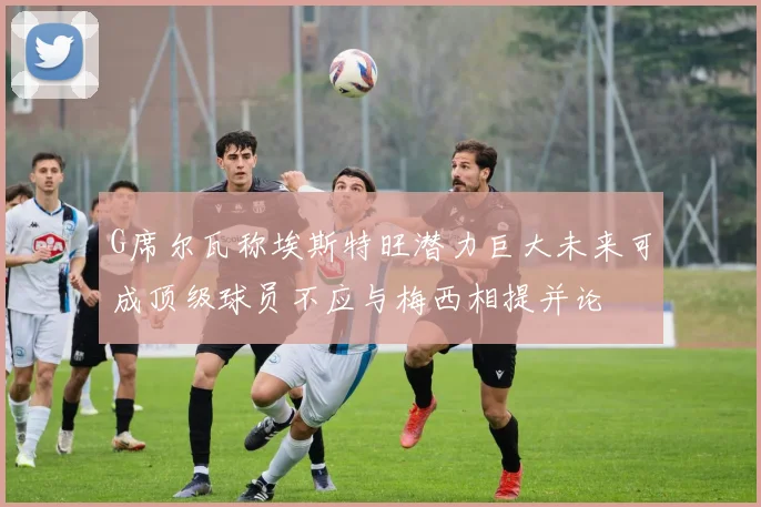 G席尔瓦称埃斯特旺潜力巨大未来可成顶级球员不应与梅西相提并论