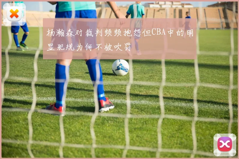 杨瀚森对裁判频频抱怨但CBA中的明显犯规为何不被吹罚