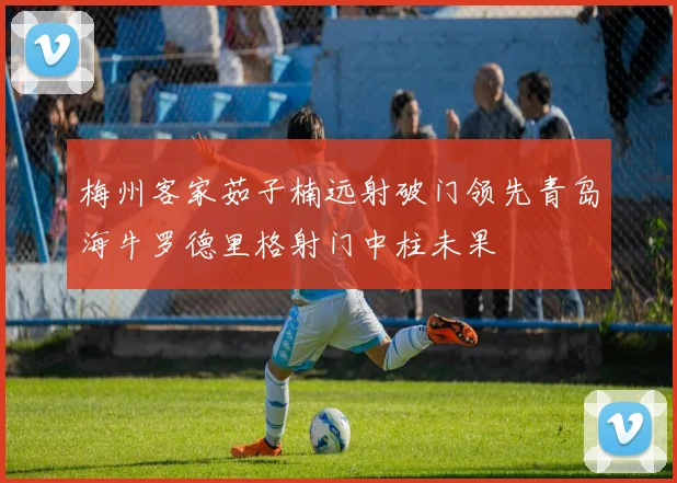 梅州客家茹子楠远射破门领先青岛海牛罗德里格射门中柱未果