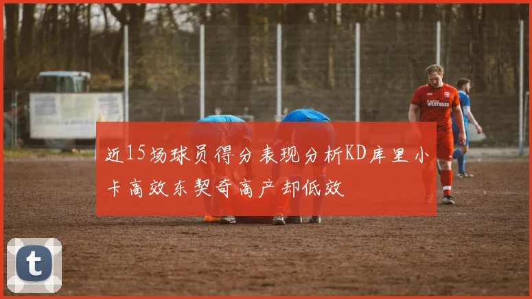 近15场球员得分表现分析KD库里小卡高效东契奇高产却低效