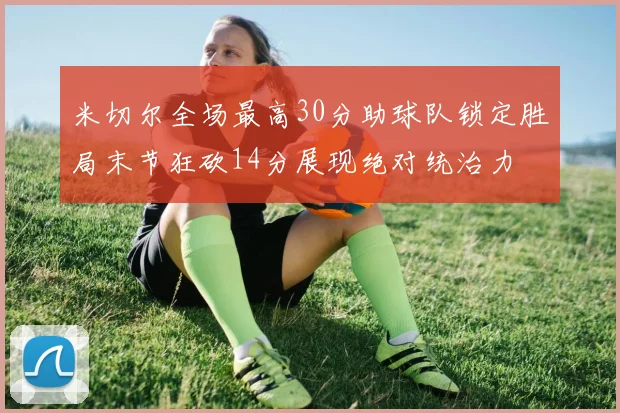 米切尔全场最高30分助球队锁定胜局末节狂砍14分展现绝对统治力