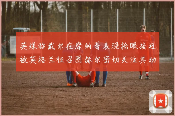 英媒称戴尔在摩纳哥表现抢眼接近被英格兰征召图赫尔密切关注其动态
