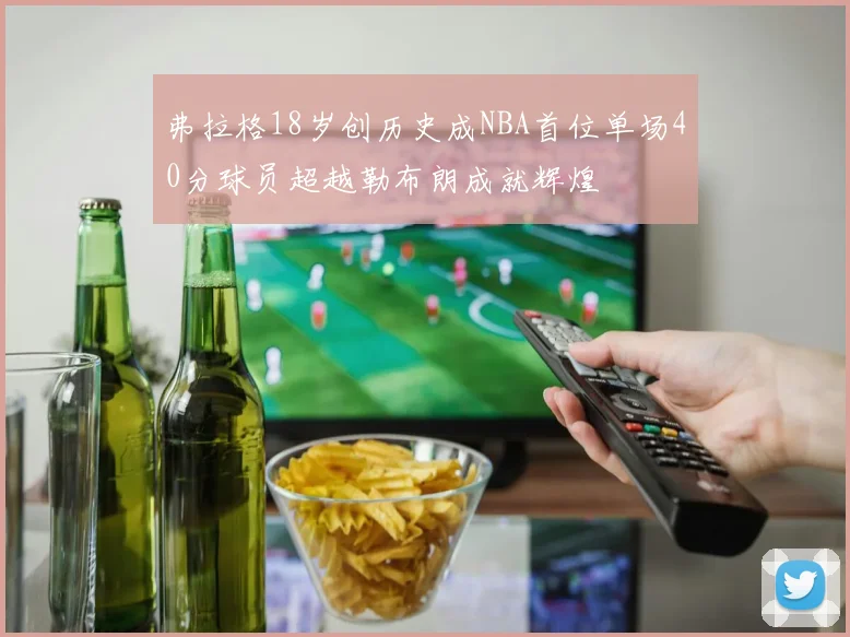 弗拉格18岁创历史成NBA首位单场40分球员超越勒布朗成就辉煌