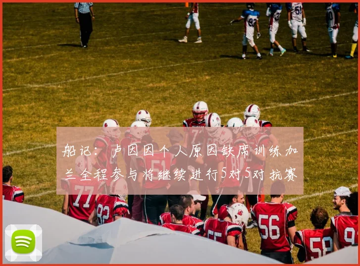 船记：卢因因个人原因缺席训练加兰全程参与将继续进行5对5对抗赛