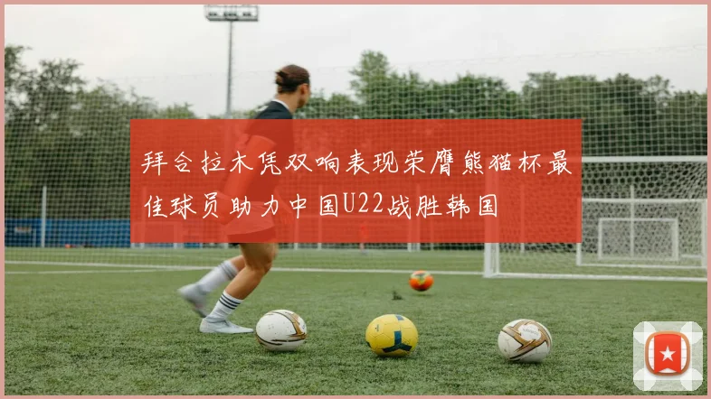 拜合拉木凭双响表现荣膺熊猫杯最佳球员助力中国U22战胜韩国