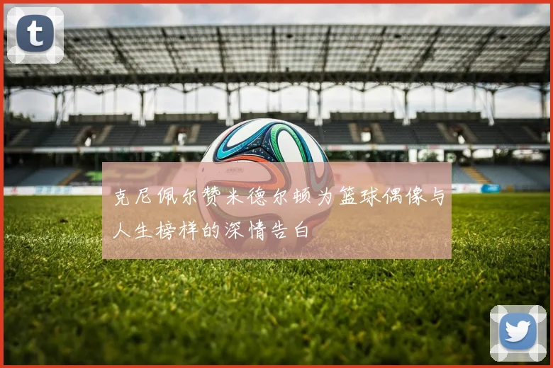 克尼佩尔赞米德尔顿为篮球偶像与人生榜样的深情告白