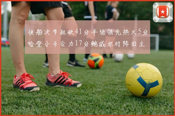 快船次节狂砍41分半场领先热火5分哈登小卡合力17分鲍威尔对阵旧主贡献13分