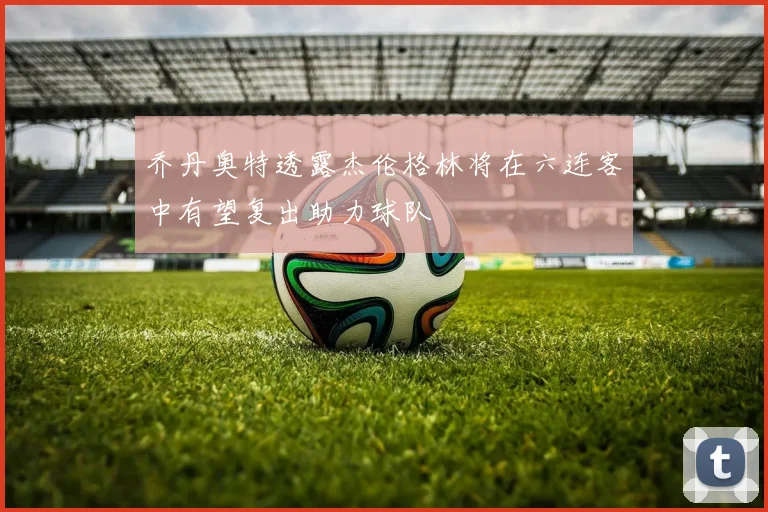 乔丹奥特透露杰伦格林将在六连客中有望复出助力球队