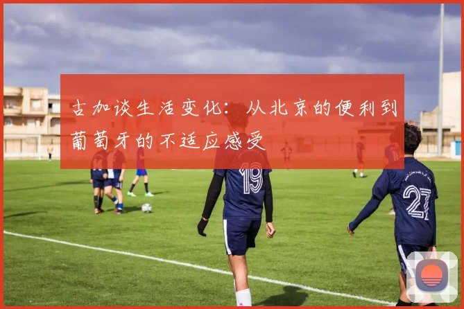 古加谈生活变化：从北京的便利到葡萄牙的不适应感受