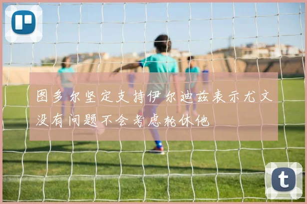 图多尔坚定支持伊尔迪兹表示尤文没有问题不会考虑轮休他