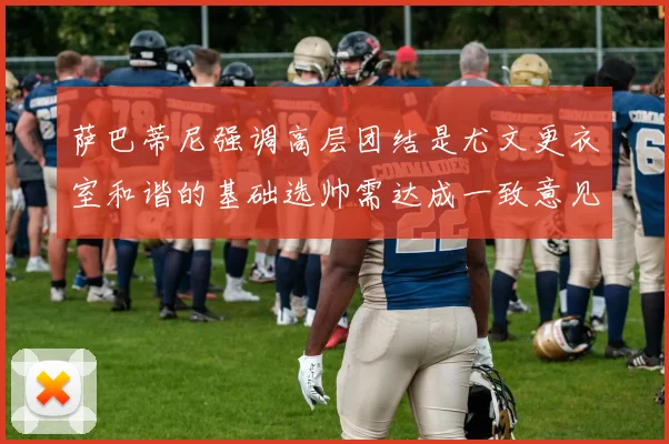 萨巴蒂尼强调高层团结是尤文更衣室和谐的基础选帅需达成一致意见