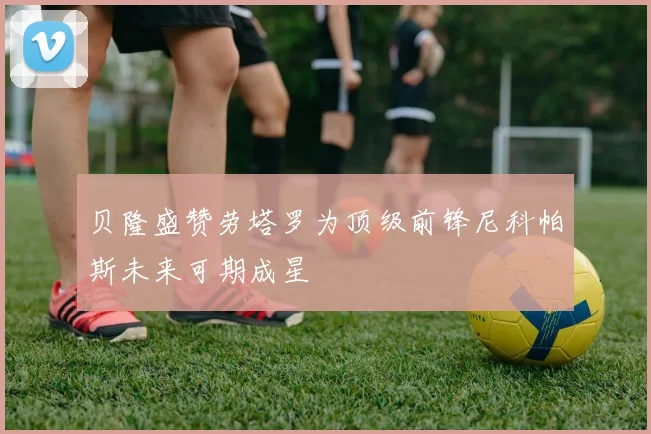 贝隆盛赞劳塔罗为顶级前锋尼科帕斯未来可期成星