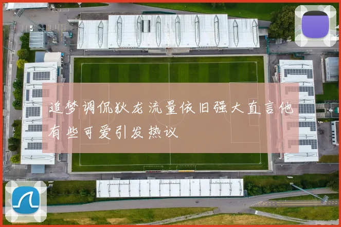 追梦调侃狄龙流量依旧强大直言他有些可爱引发热议