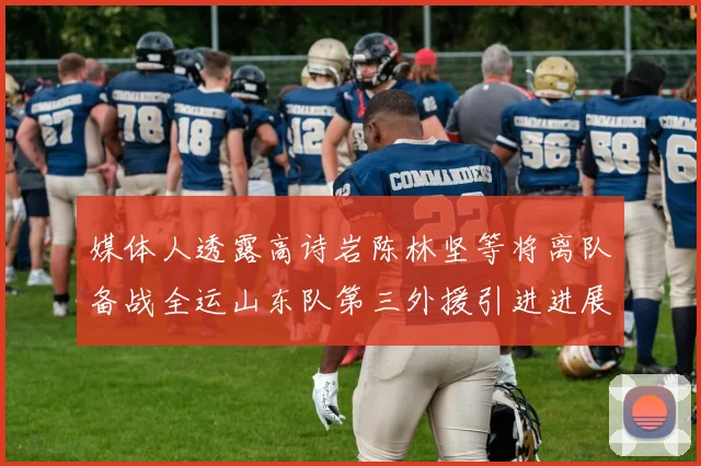 媒体人透露高诗岩陈林坚等将离队备战全运山东队第三外援引进进展显著