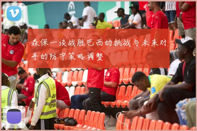 森保一谈战胜巴西的挑战与未来对手的防守策略调整