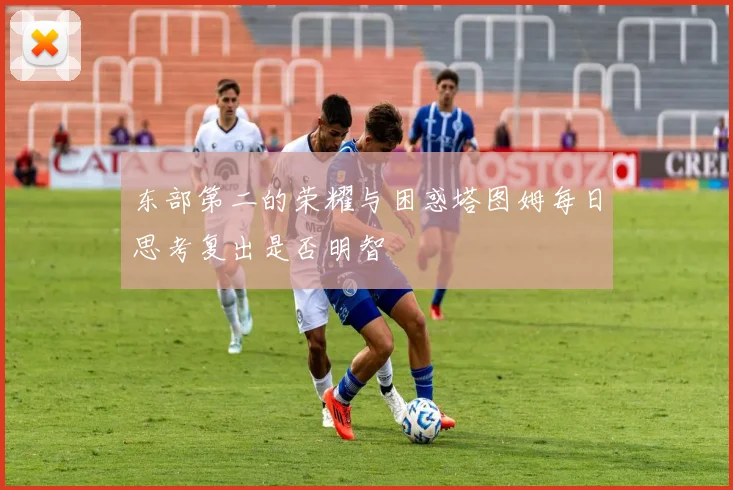 东部第二的荣耀与困惑塔图姆每日思考复出是否明智