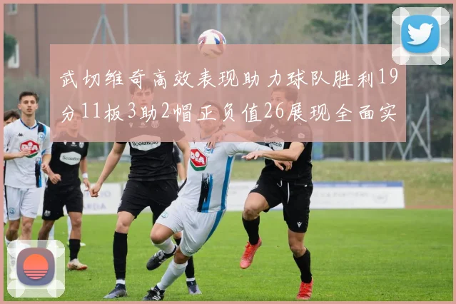 武切维奇高效表现助力球队胜利19分11板3助2帽正负值26展现全面实力