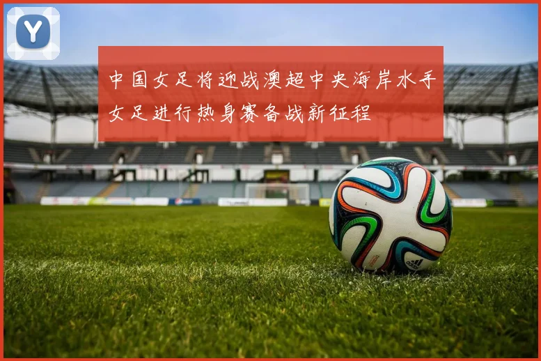 中国女足将迎战澳超中央海岸水手女足进行热身赛备战新征程