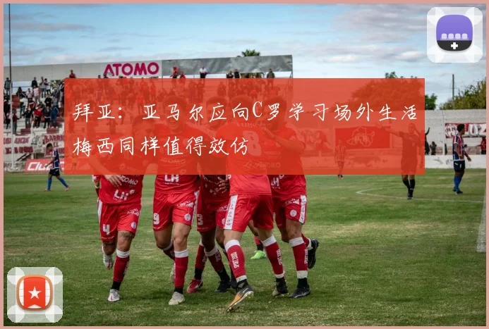 拜亚：亚马尔应向C罗学习场外生活梅西同样值得效仿