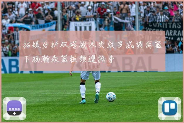 拓媒分析双塔战术失效罗威调离篮下杨瀚森篮板频遭抢夺
