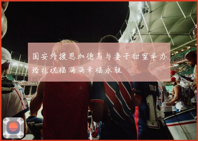 国安外援恩加德乌与妻子甜蜜举办婚礼祝福满满幸福永驻