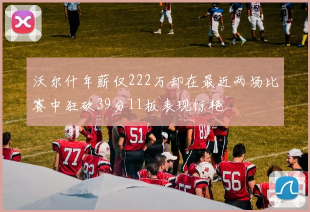 沃尔什年薪仅222万却在最近两场比赛中狂砍39分11板表现惊艳