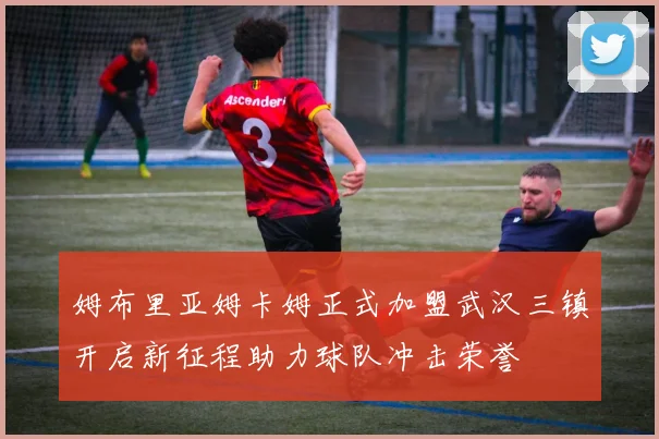 姆布里亚姆卡姆正式加盟武汉三镇开启新征程助力球队冲击荣誉