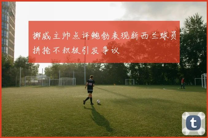 挪威主帅点评鲍勃表现新西兰球员拼抢不积极引发争议