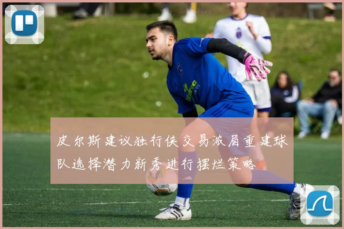 皮尔斯建议独行侠交易浓眉重建球队选择潜力新秀进行摆烂策略