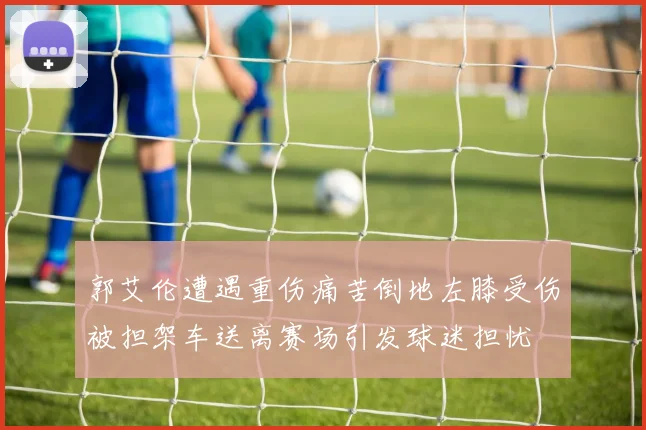郭艾伦遭遇重伤痛苦倒地左膝受伤被担架车送离赛场引发球迷担忧