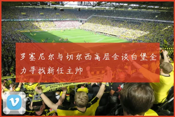 罗塞尼尔与切尔西高层会谈白堡全力寻找新任主帅