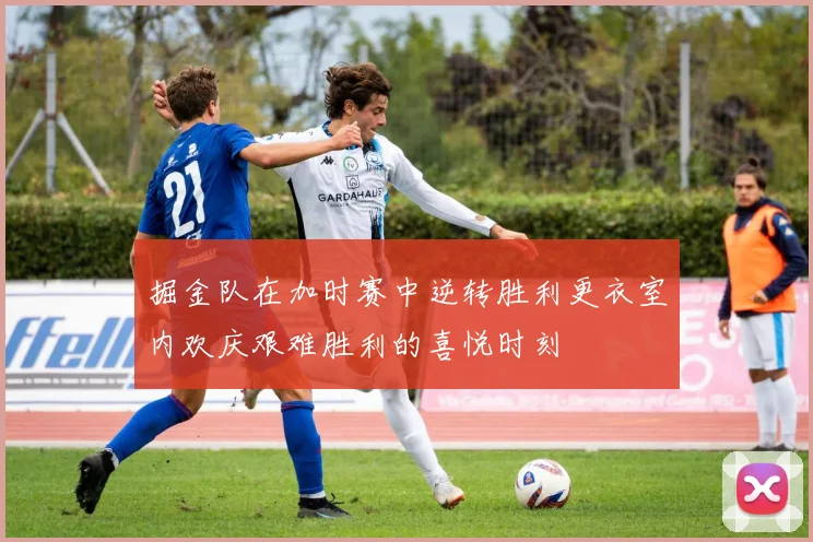 掘金队在加时赛中逆转胜利更衣室内欢庆艰难胜利的喜悦时刻