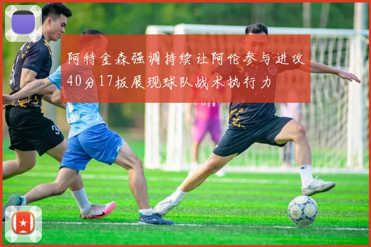 阿特金森强调持续让阿伦参与进攻40分17板展现球队战术执行力