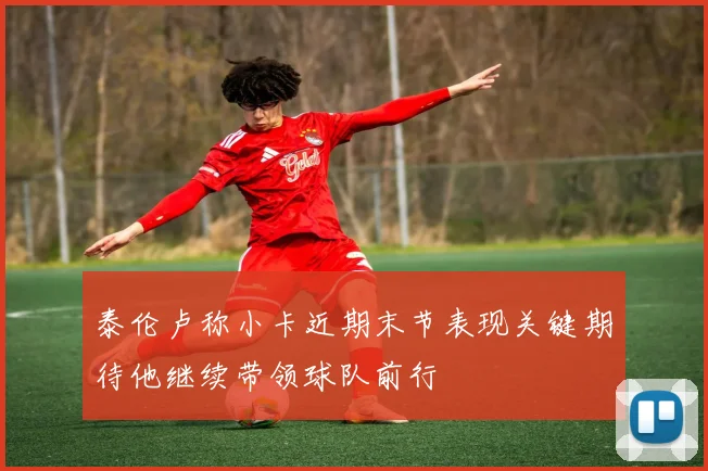 泰伦卢称小卡近期末节表现关键期待他继续带领球队前行