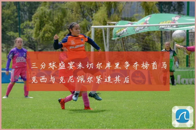 三分球盛宴米切尔库里争夺榜首马克西与克尼佩尔紧追其后