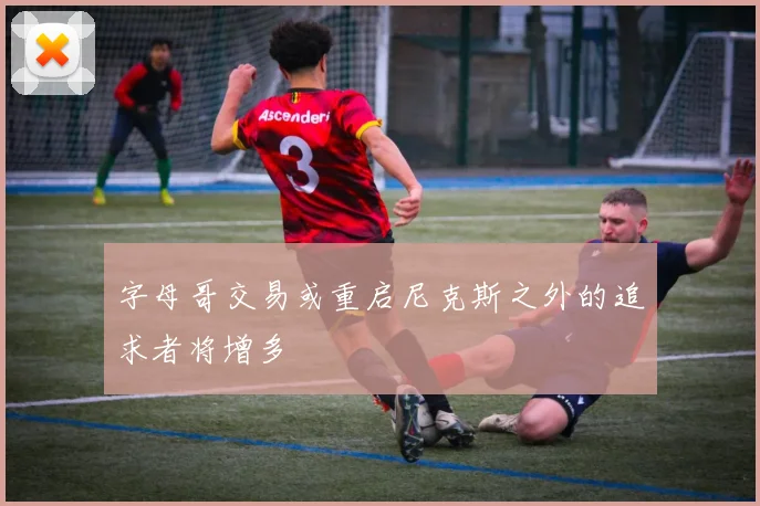 字母哥交易或重启尼克斯之外的追求者将增多
